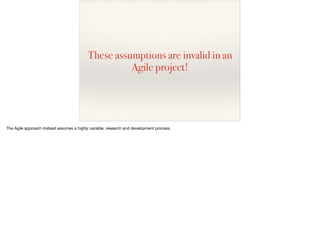 These assumptions are invalid in an
Agile project!
The Agile approach instead assumes a highly variable, research and development process.
 