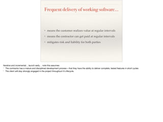 Frequent delivery of working software…
❖ means the customer realizes value at regular intervals
❖ means the contractor can get paid at regular intervals
❖ mitigates risk and liability for both parties
Iterative and incremental… launch early… note this assumes:

* The contractor has a mature and disciplined development process – that they have the ability to deliver complete, tested features in short cycles

* The client will stay strongly engaged in the project throughout it's lifecycle.

 