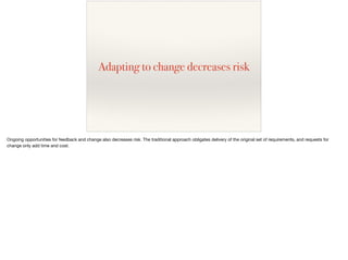 Adapting to change decreases risk
Ongoing opportunities for feedback and change also decreases risk. The traditional approach obligates delivery of the original set of requirements, and requests for
change only add time and cost.
 