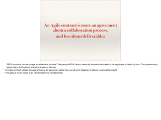 An Agile contract is more an agreement
about a collaboration process,
and less about deliverables
* FPFS contracts can encourage an adversarial mindset. They require BDUF, which means all the particulars need to be negotiated in detail up front. This pushes worry
about risk to the forefront, and who is bearing the risk.

* An Agile contract instead focuses on having an agreement about how we will work together, to deliver a successful project.

* This gets us much closer to an Omotenashi kind of relationship
 