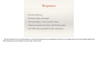 Responses
❖ Provide references
❖ Re-iterate Agile advantages
❖ We can include a “not to exceed” clause
❖ Client can cancel at any time, with 30 days notice
❖ Our TDD code is portable to other contractors
* We work closely with you to prioritize features, so the most important parts of your application are built ﬁrst. Your budget will go to the most important aspects ﬁrst.

* We’ll actually want to go live before your launch date, with test users
 