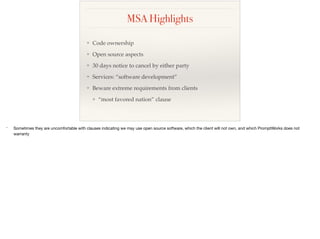 MSA Highlights
❖ Code ownership
❖ Open source aspects
❖ 30 days notice to cancel by either party
❖ Services: “software development”
❖ Beware extreme requirements from clients
❖ “most favored nation” clause
* Sometimes they are uncomfortable with clauses indicating we may use open source software, which the client will not own, and which PromptWorks does not
warranty
 