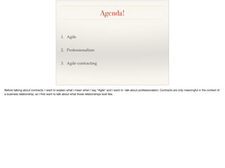 Agenda!
1. Agile
2. Professionalism
3. Agile contracting
Before talking about contracts, I want to explain what I mean when I say “Agile” and I want to talk about professionalism. Contracts are only meaningful in the context of
a business relationship, so I ﬁrst want to talk about what those relationships look like.
 