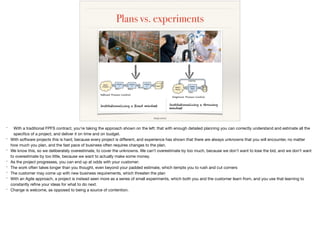Plans vs. experiments
image source
* With a traditional FPFS contract, you’re taking the approach shown on the left: that with enough detailed planning you can correctly understand and estimate all the
speciﬁcs of a project, and deliver it on time and on budget.

* With software projects this is hard, because every project is diﬀerent, and experience has shown that there are always unknowns that you will encounter, no matter
how much you plan, and the fast pace of business often requires changes to the plan.

* We know this, so we deliberately overestimate, to cover the unknowns. We can’t overestimate by too much, because we don’t want to lose the bid, and we don’t want
to overestimate by too little, because we want to actually make some money.

* As the project progresses, you can end up at odds with your customer:

* The work often takes longer than you thought, even beyond your padded estimate, which tempts you to rush and cut corners

* The customer may come up with new business requirements, which threaten the plan

* With an Agile approach, a project is instead seen more as a series of small experiments, which both you and the customer learn from, and you use that learning to
constantly reﬁne your ideas for what to do next.

* Change is welcome, as opposed to being a source of contention.
 
