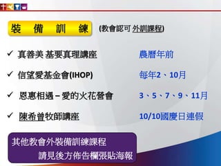  真善美 基要真理講座 農曆年前
 信望愛基金會(IHOP) 每年2、10月
 恩惠相遇 – 愛的火花營會 3、5、7、9、11月
 陳希曾牧師講座 10/10國慶日連假
其他教會外裝備訓練課程
請見後方佈告欄張貼海報
(教會認可 外訓課程)裝 備 訓 練
 