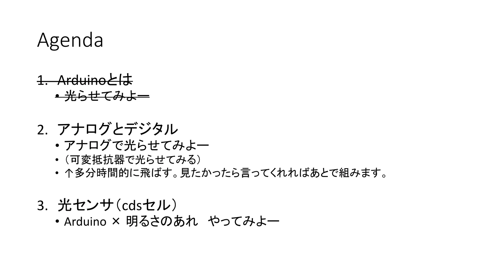 Agenda
1. Arduinoとは
• 光らせてみよー
2. アナログとデジタル
• アナログで光らせてみよー
• （可変抵抗器で光らせてみる）
• ↑多分時間的に飛ばす。見たかったら言ってくれればあとで組みます。
3. 光センサ（cdsセル）
• Arduino × 明るさのあれ やってみよー
 