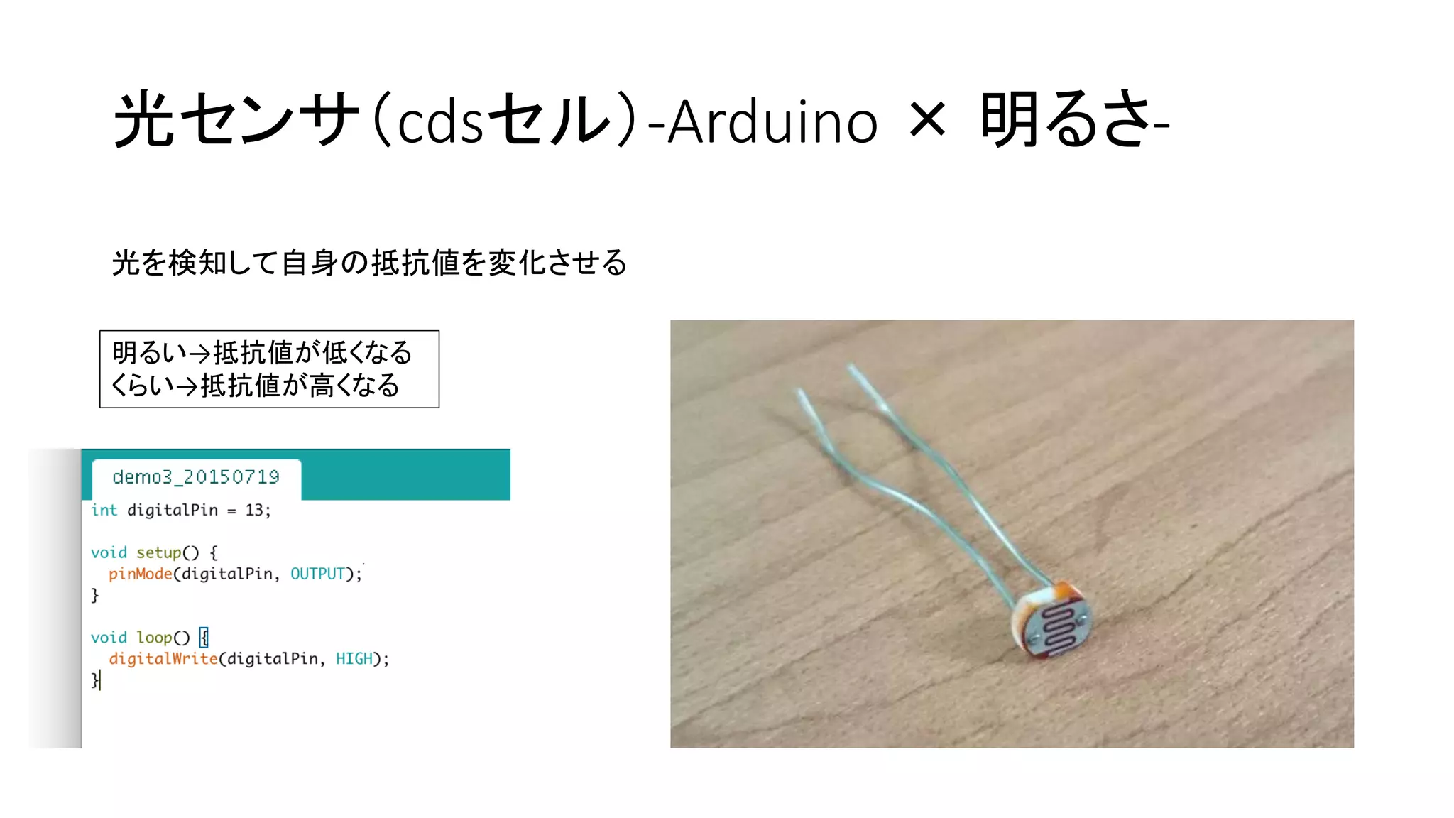 光センサ（cdsセル）-Arduino × 明るさ-
光を検知して自身の抵抗値を変化させる
明るい→抵抗値が低くなる
くらい→抵抗値が高くなる
 