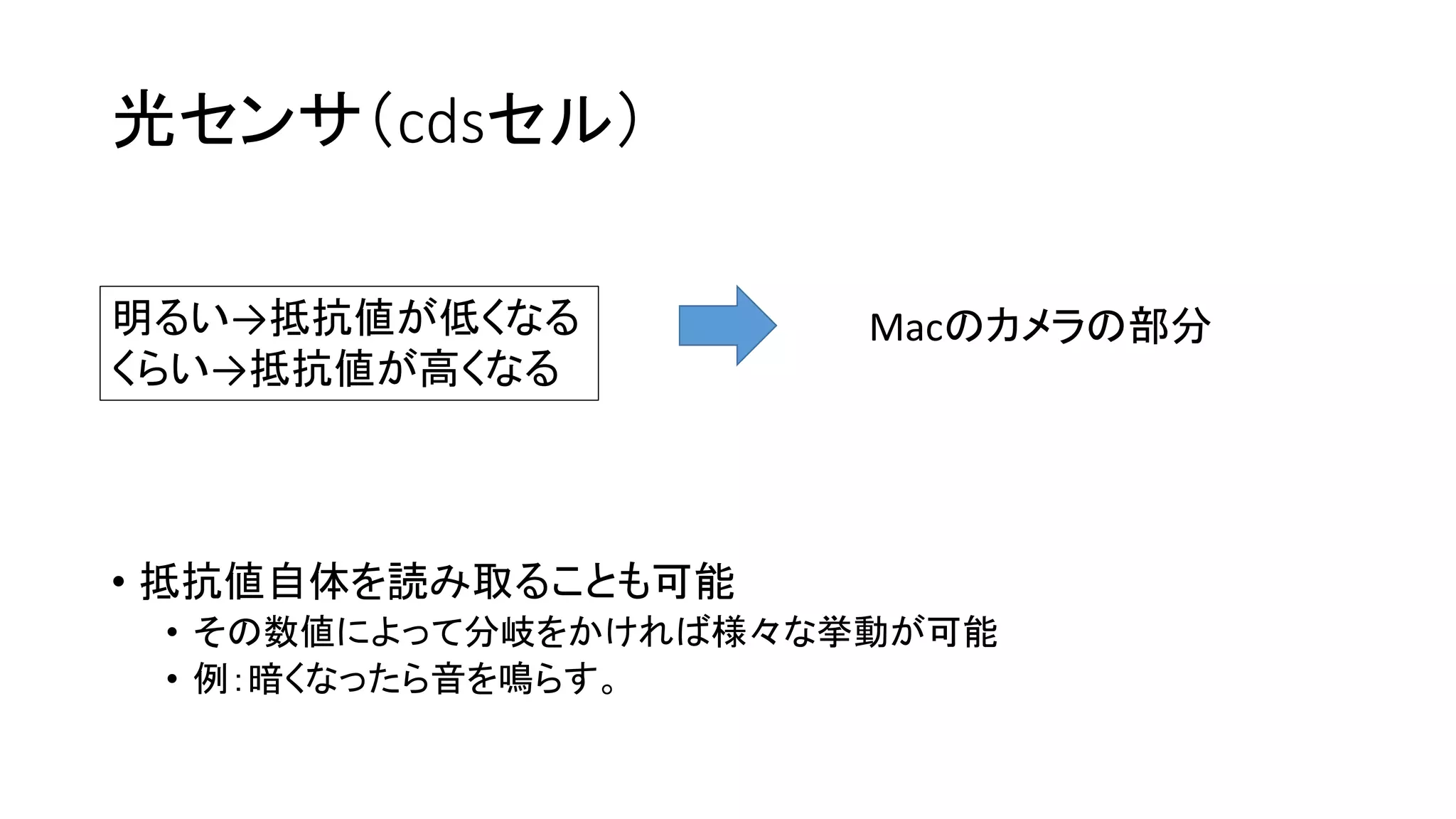 光センサ（cdsセル）
• 抵抗値自体を読み取ることも可能
• その数値によって分岐をかければ様々な挙動が可能
• 例：暗くなったら音を鳴らす。
明るい→抵抗値が低くなる
くらい→抵抗値が高くなる
Macのカメラの部分
 