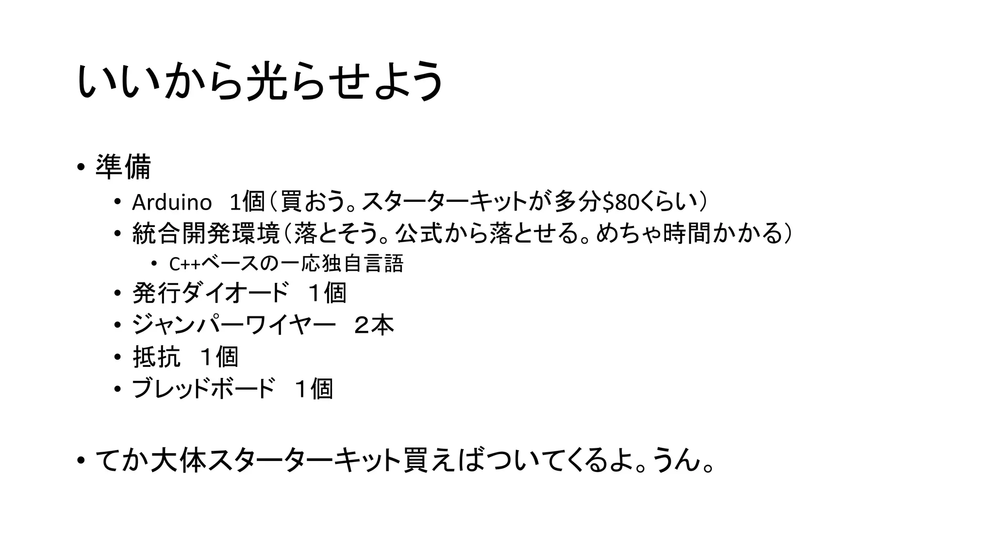 いいから光らせよう
• 準備
• Arduino 1個（買おう。スターターキットが多分$80くらい）
• 統合開発環境（落とそう。公式から落とせる。めちゃ時間かかる）
• C++ベースの一応独自言語
• 発行ダイオード １個
• ジャンパーワイヤー ２本
• 抵抗 １個
• ブレッドボード １個
• てか大体スターターキット買えばついてくるよ。うん。
 