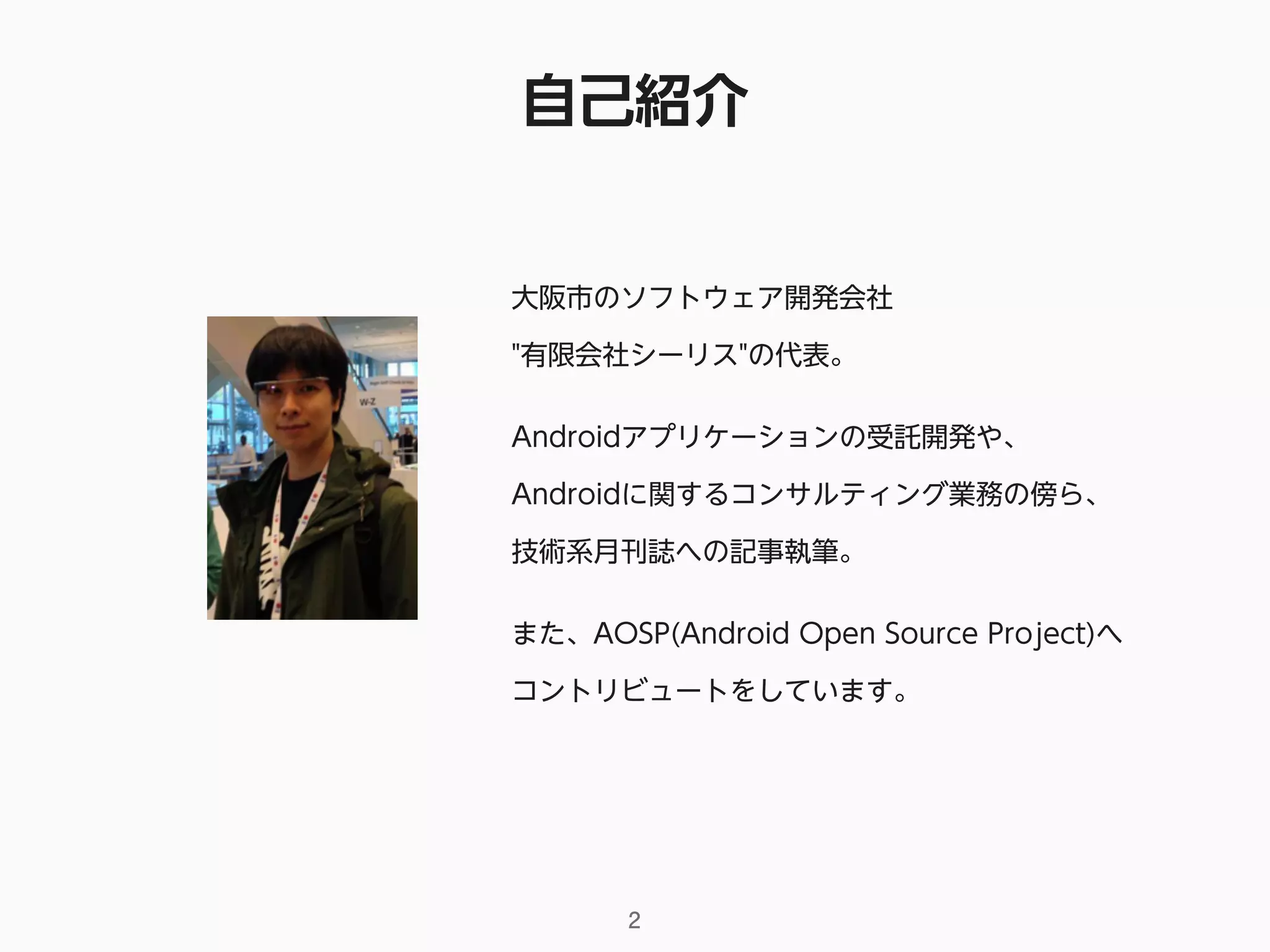自己紹介
2
大阪市のソフトウェア開発会社 
"有限会社シーリス"の代表。
Androidアプリケーションの受託開発や、 
Androidに関するコンサルティング業務の傍ら、
技術系月刊誌への記事執筆。
また、AOSP(Android Open Source Project)へ
コントリビュートをしています。
 