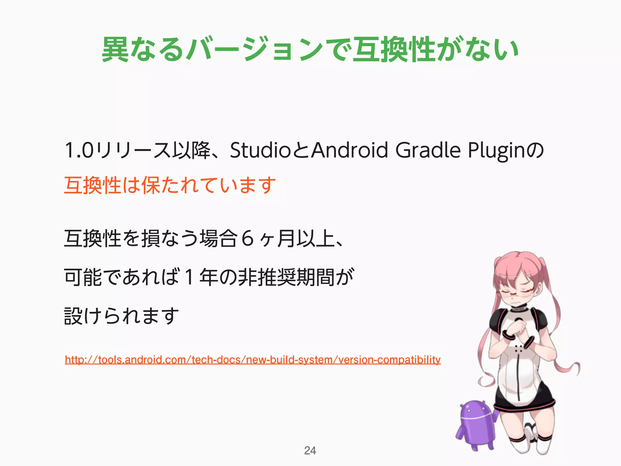 1.0リリース以降、StudioとAndroid Gradle Pluginの
互換性は保たれています
互換性を損なう場合６ヶ月以上、 
可能であれば１年の非推奨期間が 
設けられます
異なるバージョンで互換性がない
24
http://tools.android.com/tech-docs/new-build-system/version-compatibility
 