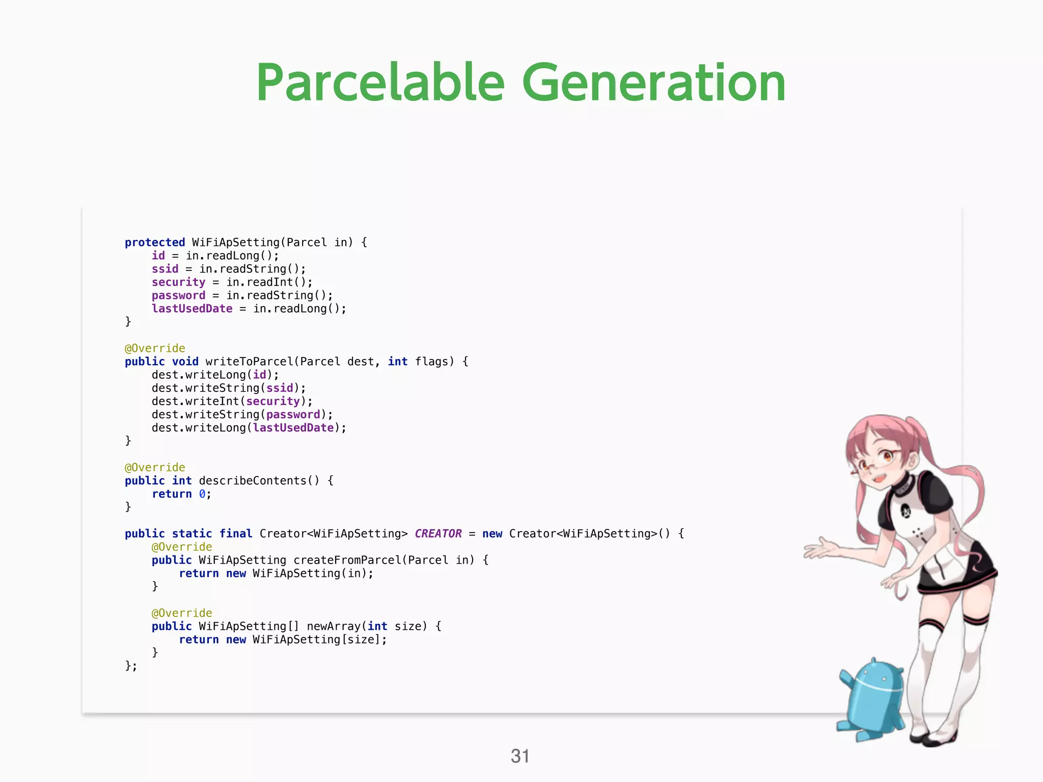 Parcelable Generation
protected WiFiApSetting(Parcel in) { 
id = in.readLong(); 
ssid = in.readString(); 
security = in.readInt(); 
password = in.readString(); 
lastUsedDate = in.readLong(); 
} 
 
@Override 
public void writeToParcel(Parcel dest, int flags) { 
dest.writeLong(id); 
dest.writeString(ssid); 
dest.writeInt(security); 
dest.writeString(password); 
dest.writeLong(lastUsedDate); 
} 
 
@Override 
public int describeContents() { 
return 0; 
} 
 
public static final Creator<WiFiApSetting> CREATOR = new Creator<WiFiApSetting>() { 
@Override 
public WiFiApSetting createFromParcel(Parcel in) { 
return new WiFiApSetting(in); 
} 
 
@Override 
public WiFiApSetting[] newArray(int size) { 
return new WiFiApSetting[size]; 
} 
}; 
31
 