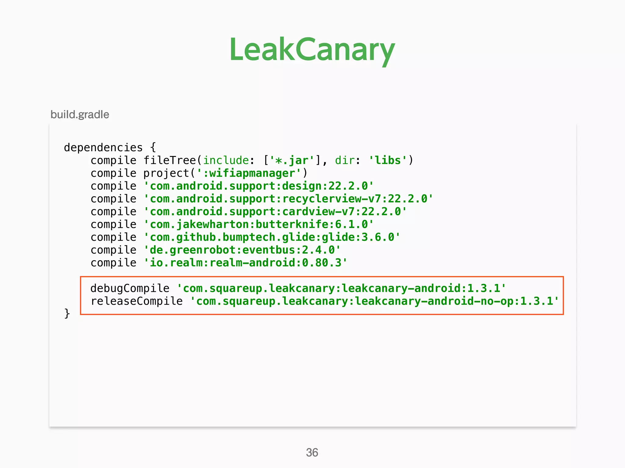 dependencies { 
compile fileTree(include: ['*.jar'], dir: 'libs') 
compile project(':wifiapmanager') 
compile 'com.android.support:design:22.2.0' 
compile 'com.android.support:recyclerview-v7:22.2.0' 
compile 'com.android.support:cardview-v7:22.2.0' 
compile 'com.jakewharton:butterknife:6.1.0' 
compile 'com.github.bumptech.glide:glide:3.6.0' 
compile 'de.greenrobot:eventbus:2.4.0' 
compile 'io.realm:realm-android:0.80.3' 
 
debugCompile 'com.squareup.leakcanary:leakcanary-android:1.3.1' 
releaseCompile 'com.squareup.leakcanary:leakcanary-android-no-op:1.3.1' 
} 
LeakCanary
build.gradle
36
 