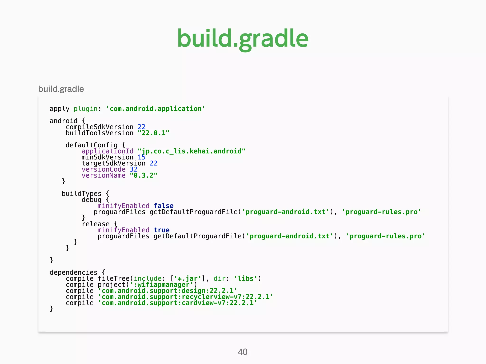 apply plugin: 'com.android.application' 
 
android { 
compileSdkVersion 22 
buildToolsVersion "22.0.1" 
 
defaultConfig { 
applicationId "jp.co.c_lis.kehai.android" 
minSdkVersion 15 
targetSdkVersion 22 
versionCode 32 
versionName "0.3.2" 
} 
 
buildTypes { 
debug { 
minifyEnabled false 
proguardFiles getDefaultProguardFile('proguard-android.txt'), 'proguard-rules.pro' 
} 
release { 
minifyEnabled true 
proguardFiles getDefaultProguardFile('proguard-android.txt'), 'proguard-rules.pro' 
} 
} 
 
} 
 
dependencies { 
compile fileTree(include: ['*.jar'], dir: 'libs') 
compile project(':wifiapmanager') 
compile 'com.android.support:design:22.2.1' 
compile 'com.android.support:recyclerview-v7:22.2.1' 
compile 'com.android.support:cardview-v7:22.2.1' 
} 
build.gradle
40
build.gradle
 