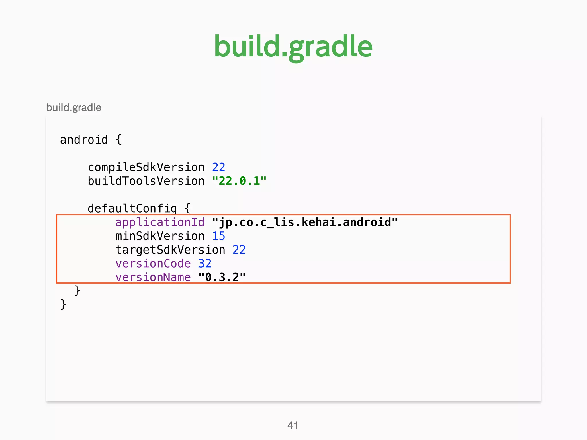 android { 
compileSdkVersion 22 
buildToolsVersion "22.0.1" 
 
defaultConfig { 
applicationId "jp.co.c_lis.kehai.android" 
minSdkVersion 15 
targetSdkVersion 22 
versionCode 32 
versionName "0.3.2" 
}
}
build.gradle
41
build.gradle
 