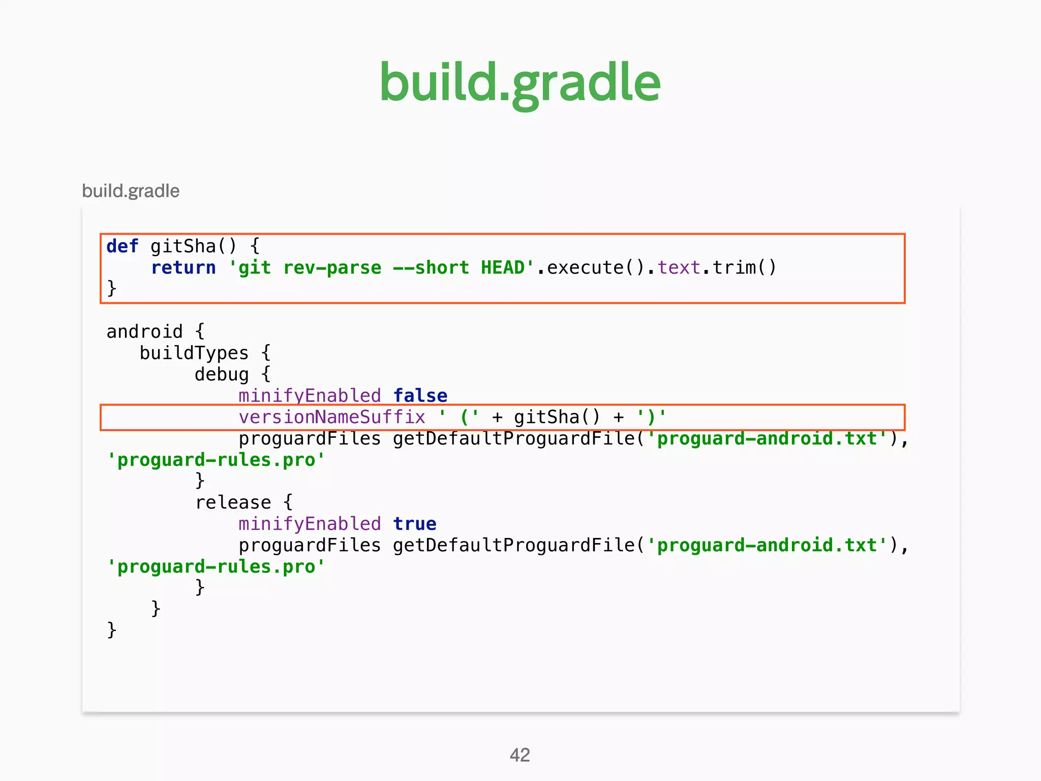def gitSha() { 
return 'git rev-parse --short HEAD'.execute().text.trim() 
} 
android { 
buildTypes { 
debug { 
minifyEnabled false 
versionNameSuffix ' (' + gitSha() + ')' 
proguardFiles getDefaultProguardFile('proguard-android.txt'),
'proguard-rules.pro' 
} 
release { 
minifyEnabled true 
proguardFiles getDefaultProguardFile('proguard-android.txt'),
'proguard-rules.pro' 
} 
} 
}
build.gradle
42
build.gradle
 