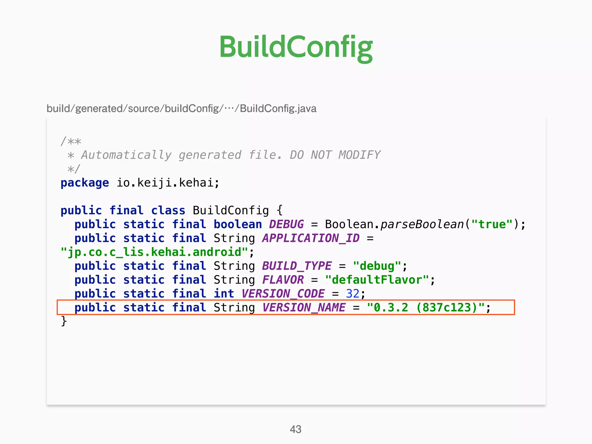 /** 
* Automatically generated file. DO NOT MODIFY 
*/ 
package io.keiji.kehai; 
 
public final class BuildConfig { 
public static final boolean DEBUG = Boolean.parseBoolean("true"); 
public static final String APPLICATION_ID =
"jp.co.c_lis.kehai.android"; 
public static final String BUILD_TYPE = "debug"; 
public static final String FLAVOR = "defaultFlavor"; 
public static final int VERSION_CODE = 32; 
public static final String VERSION_NAME = "0.3.2 (837c123)"; 
} 
BuildConﬁg
43
build/generated/source/buildConﬁg/…/BuildConﬁg.java
 