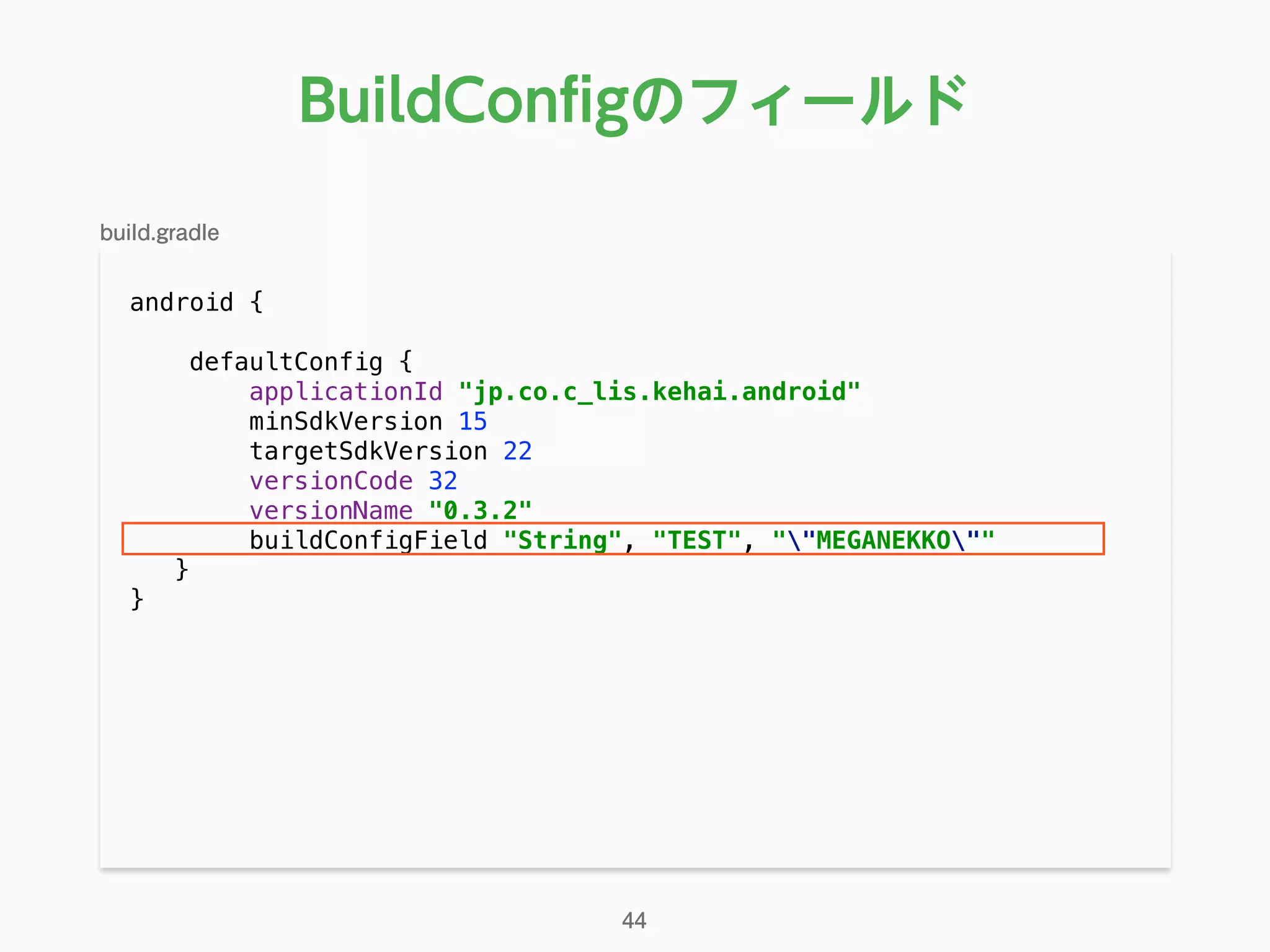 android { 
 
defaultConfig { 
applicationId "jp.co.c_lis.kehai.android" 
minSdkVersion 15 
targetSdkVersion 22 
versionCode 32 
versionName "0.3.2" 
buildConfigField "String", "TEST", ""MEGANEKKO"" 
}
}
BuildConﬁgのフィールド
44
build.gradle
 