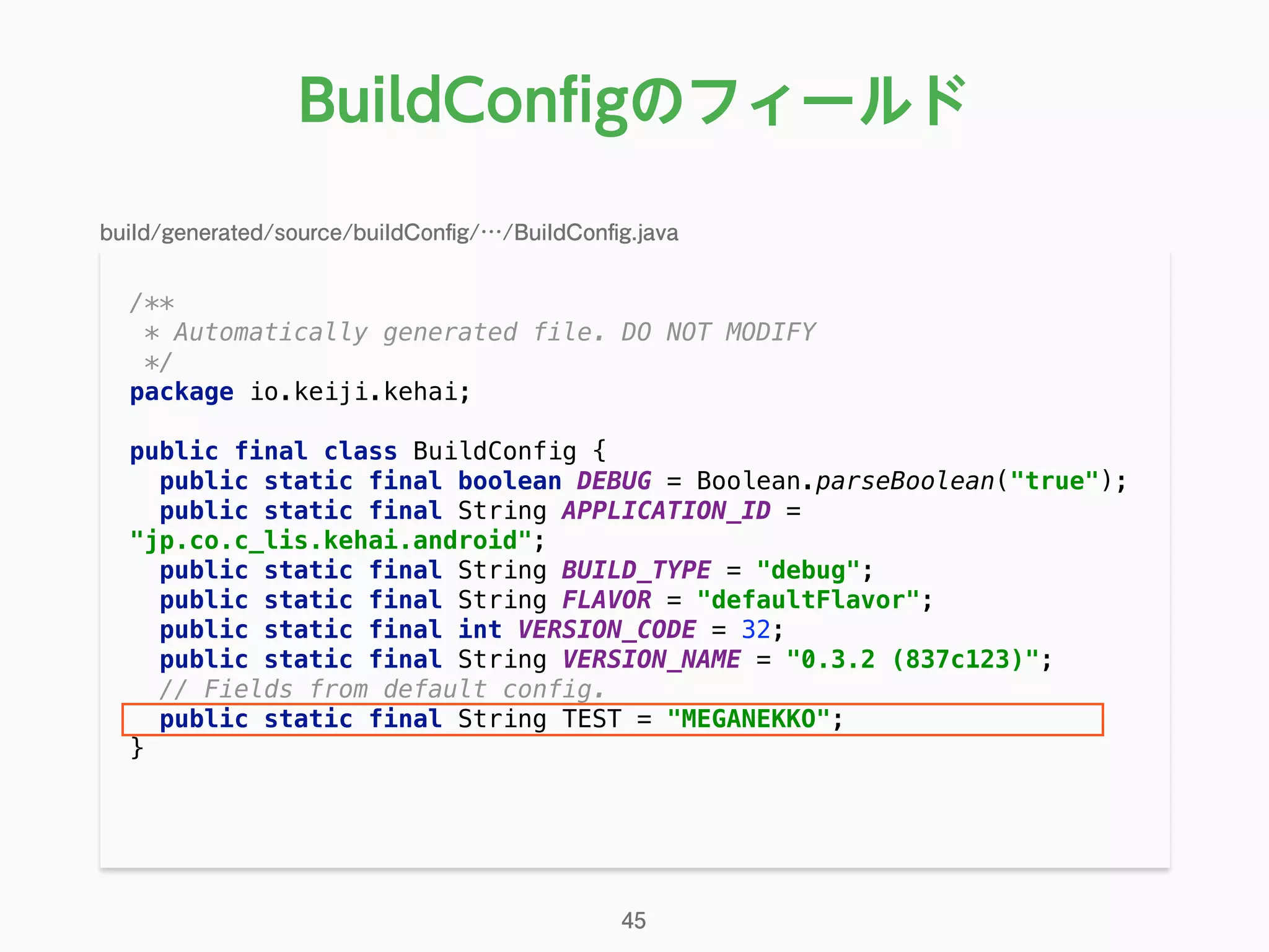 /** 
* Automatically generated file. DO NOT MODIFY 
*/ 
package io.keiji.kehai; 
 
public final class BuildConfig { 
public static final boolean DEBUG = Boolean.parseBoolean("true"); 
public static final String APPLICATION_ID =
"jp.co.c_lis.kehai.android"; 
public static final String BUILD_TYPE = "debug"; 
public static final String FLAVOR = "defaultFlavor"; 
public static final int VERSION_CODE = 32; 
public static final String VERSION_NAME = "0.3.2 (837c123)"; 
// Fields from default config. 
public static final String TEST = "MEGANEKKO"; 
} 
BuildConﬁgのフィールド
45
build/generated/source/buildConﬁg/…/BuildConﬁg.java
 