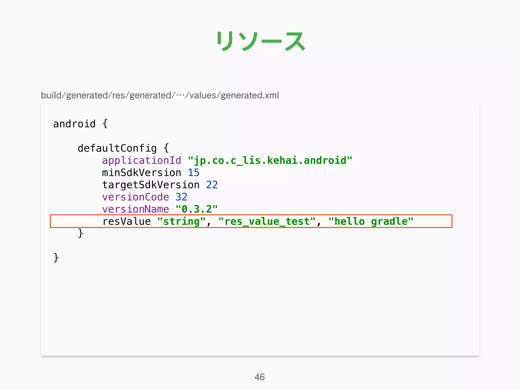 リソース
android { 
 
defaultConfig { 
applicationId "jp.co.c_lis.kehai.android" 
minSdkVersion 15 
targetSdkVersion 22 
versionCode 32 
versionName "0.3.2" 
resValue "string", "res_value_test", "hello gradle" 
} 
}
46
build/generated/res/generated/…/values/generated.xml
 