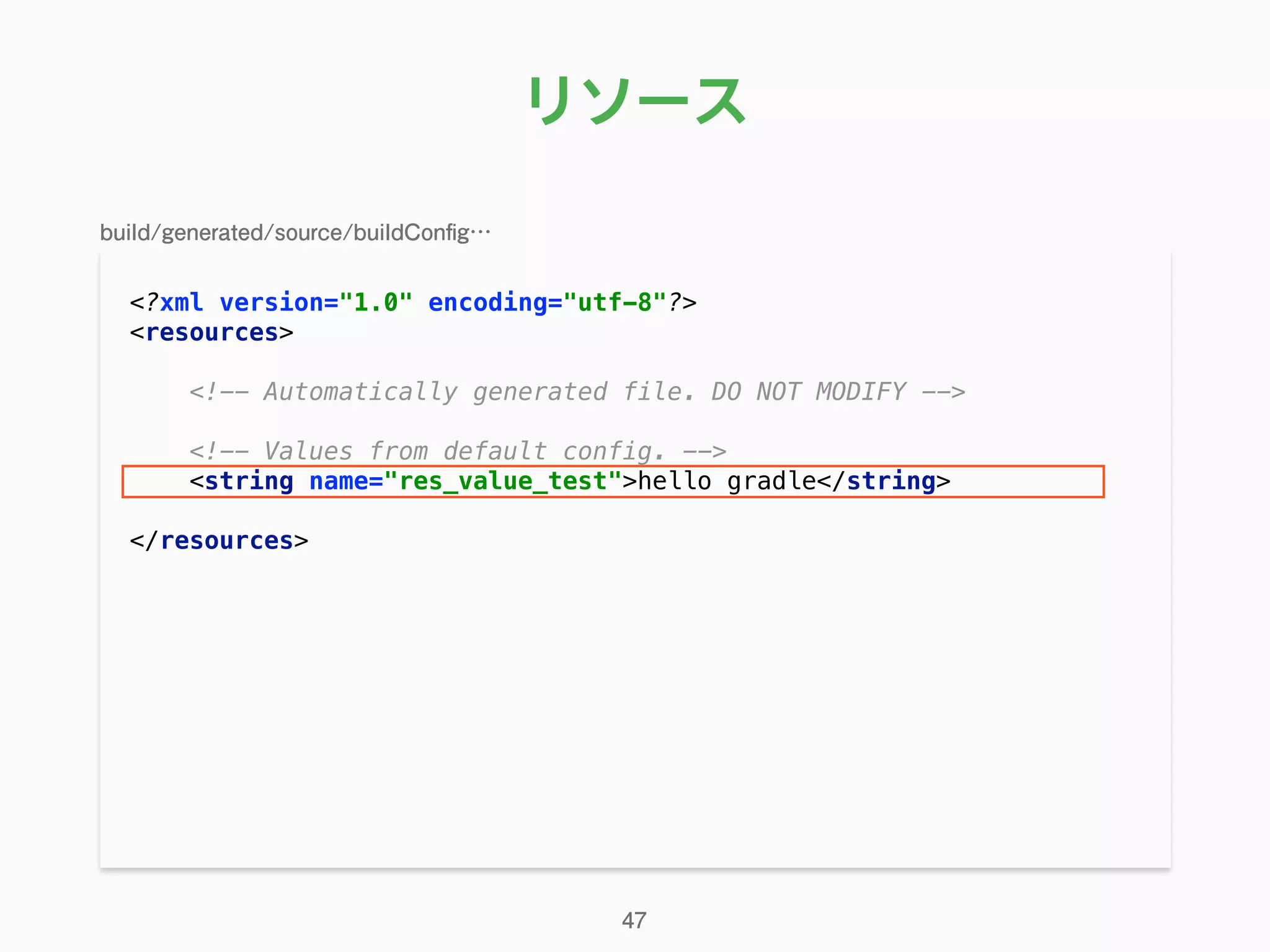 リソース
<?xml version="1.0" encoding="utf-8"?> 
<resources> 
 
<!-- Automatically generated file. DO NOT MODIFY --> 
 
<!-- Values from default config. --> 
<string name="res_value_test">hello gradle</string> 
 
</resources> 
47
build/generated/source/buildConﬁg…
 