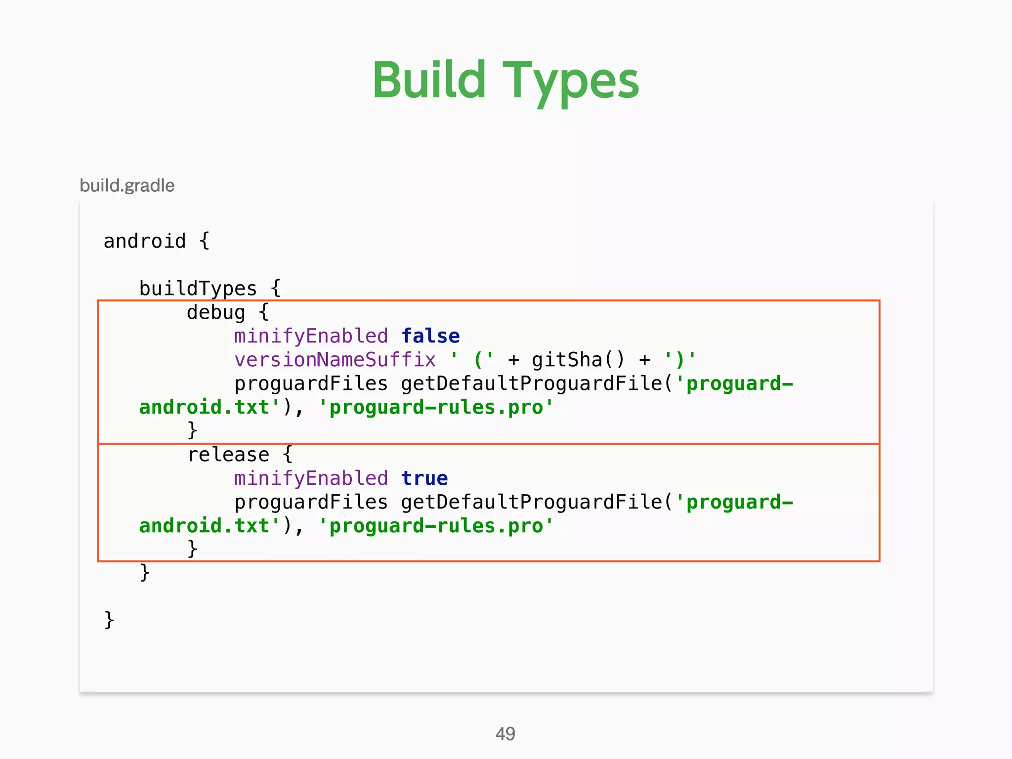 Build Types
android { 
buildTypes { 
debug { 
minifyEnabled false 
versionNameSuffix ' (' + gitSha() + ')' 
proguardFiles getDefaultProguardFile('proguard-
android.txt'), 'proguard-rules.pro' 
} 
release { 
minifyEnabled true 
proguardFiles getDefaultProguardFile('proguard-
android.txt'), 'proguard-rules.pro' 
} 
} 
}
49
build.gradle
 