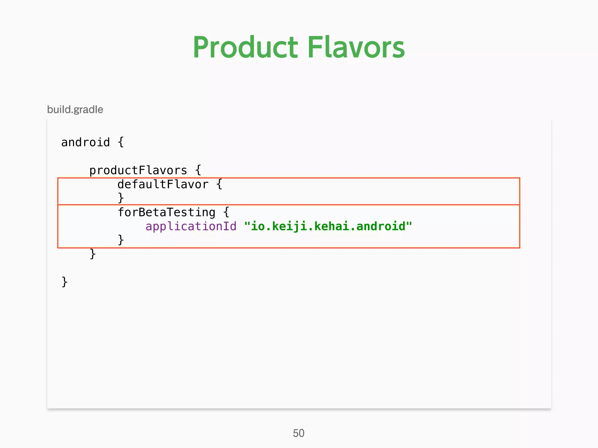 android { 
 
productFlavors { 
defaultFlavor { 
} 
forBetaTesting { 
applicationId "io.keiji.kehai.android" 
} 
} 
}
Product Flavors
50
build.gradle
 