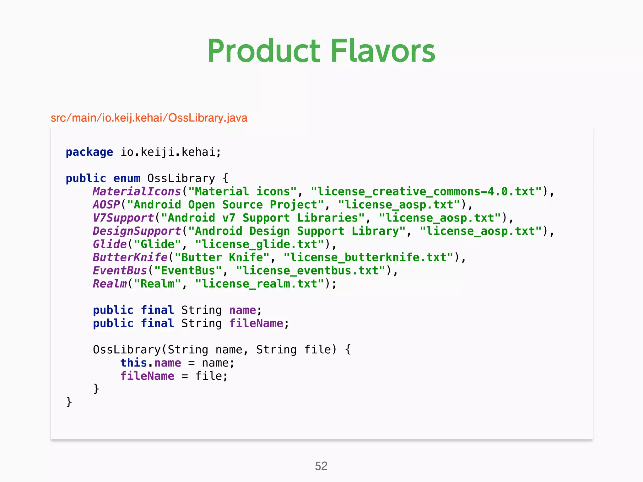 Product Flavors
package io.keiji.kehai; 
 
public enum OssLibrary { 
MaterialIcons("Material icons", "license_creative_commons-4.0.txt"), 
AOSP("Android Open Source Project", "license_aosp.txt"), 
V7Support("Android v7 Support Libraries", "license_aosp.txt"), 
DesignSupport("Android Design Support Library", "license_aosp.txt"), 
Glide("Glide", "license_glide.txt"), 
ButterKnife("Butter Knife", "license_butterknife.txt"), 
EventBus("EventBus", "license_eventbus.txt"), 
Realm("Realm", "license_realm.txt"); 
 
public final String name; 
public final String fileName; 
 
OssLibrary(String name, String file) { 
this.name = name; 
fileName = file; 
} 
} 
52
src/main/io.keij.kehai/OssLibrary.java
 