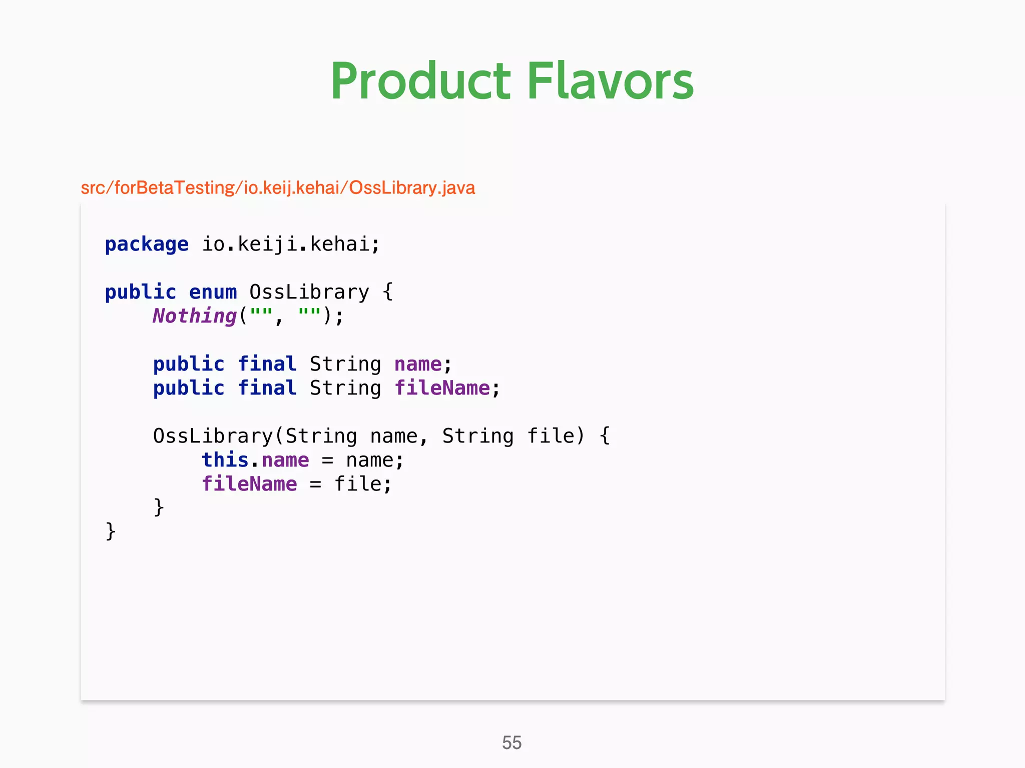 Product Flavors
package io.keiji.kehai; 
 
public enum OssLibrary { 
Nothing("", ""); 
 
public final String name; 
public final String fileName; 
 
OssLibrary(String name, String file) { 
this.name = name; 
fileName = file; 
} 
} 
55
src/forBetaTesting/io.keij.kehai/OssLibrary.java
 