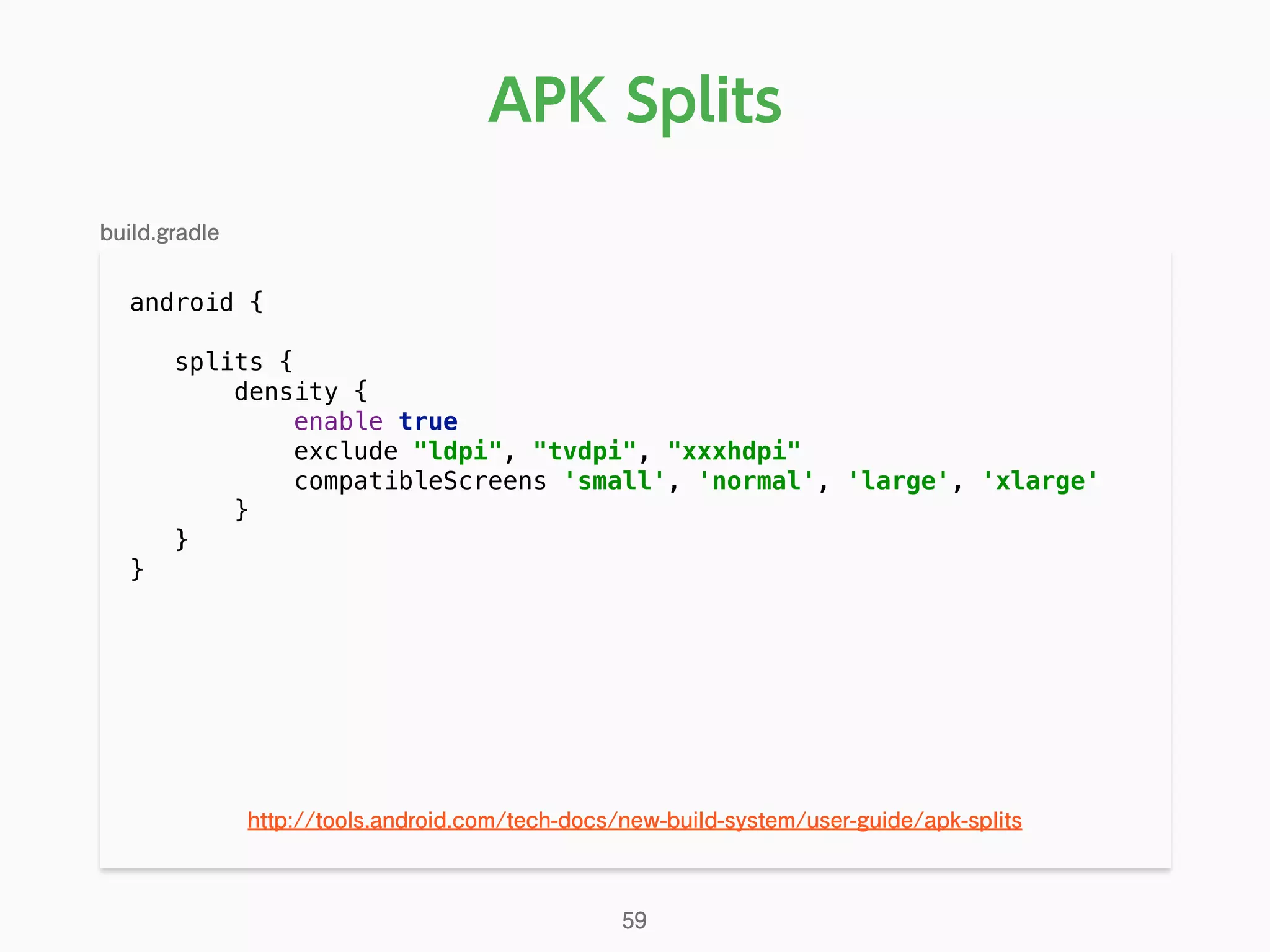 android { 
splits { 
density { 
enable true 
exclude "ldpi", "tvdpi", "xxxhdpi" 
compatibleScreens 'small', 'normal', 'large', 'xlarge' 
} 
}
}
APK Splits
59
http://tools.android.com/tech-docs/new-build-system/user-guide/apk-splits
build.gradle
 