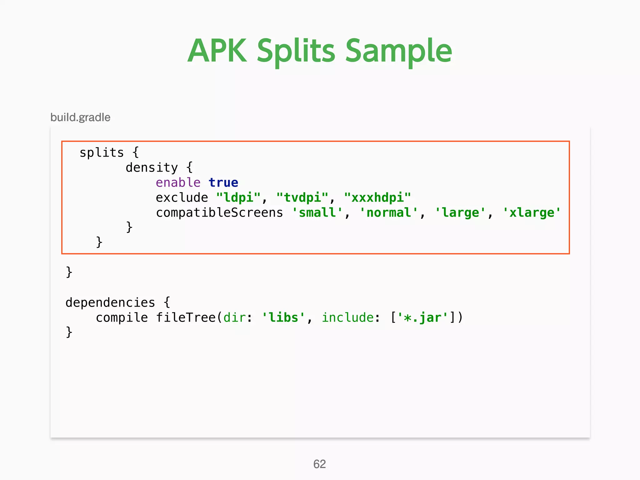 APK Splits Sample
splits { 
density { 
enable true 
exclude "ldpi", "tvdpi", "xxxhdpi" 
compatibleScreens 'small', 'normal', 'large', 'xlarge' 
} 
} 
 
} 
 
dependencies { 
compile fileTree(dir: 'libs', include: ['*.jar']) 
} 
build.gradle
62
 