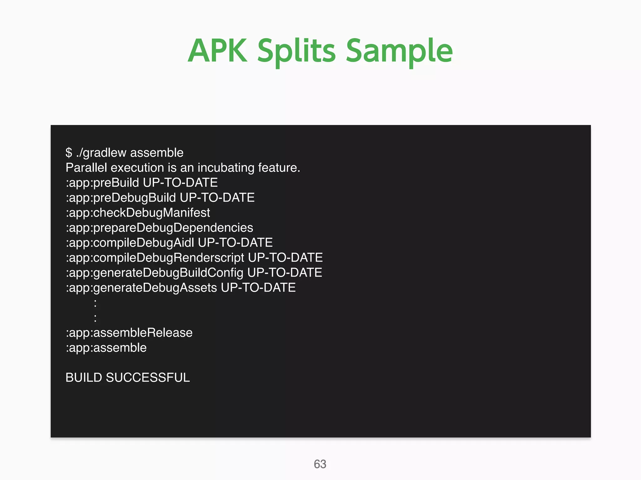 APK Splits Sample
$ ./gradlew assemble
Parallel execution is an incubating feature.
:app:preBuild UP-TO-DATE
:app:preDebugBuild UP-TO-DATE
:app:checkDebugManifest
:app:prepareDebugDependencies
:app:compileDebugAidl UP-TO-DATE
:app:compileDebugRenderscript UP-TO-DATE
:app:generateDebugBuildConﬁg UP-TO-DATE
:app:generateDebugAssets UP-TO-DATE
:
:
:app:assembleRelease
:app:assemble
BUILD SUCCESSFUL
63
 