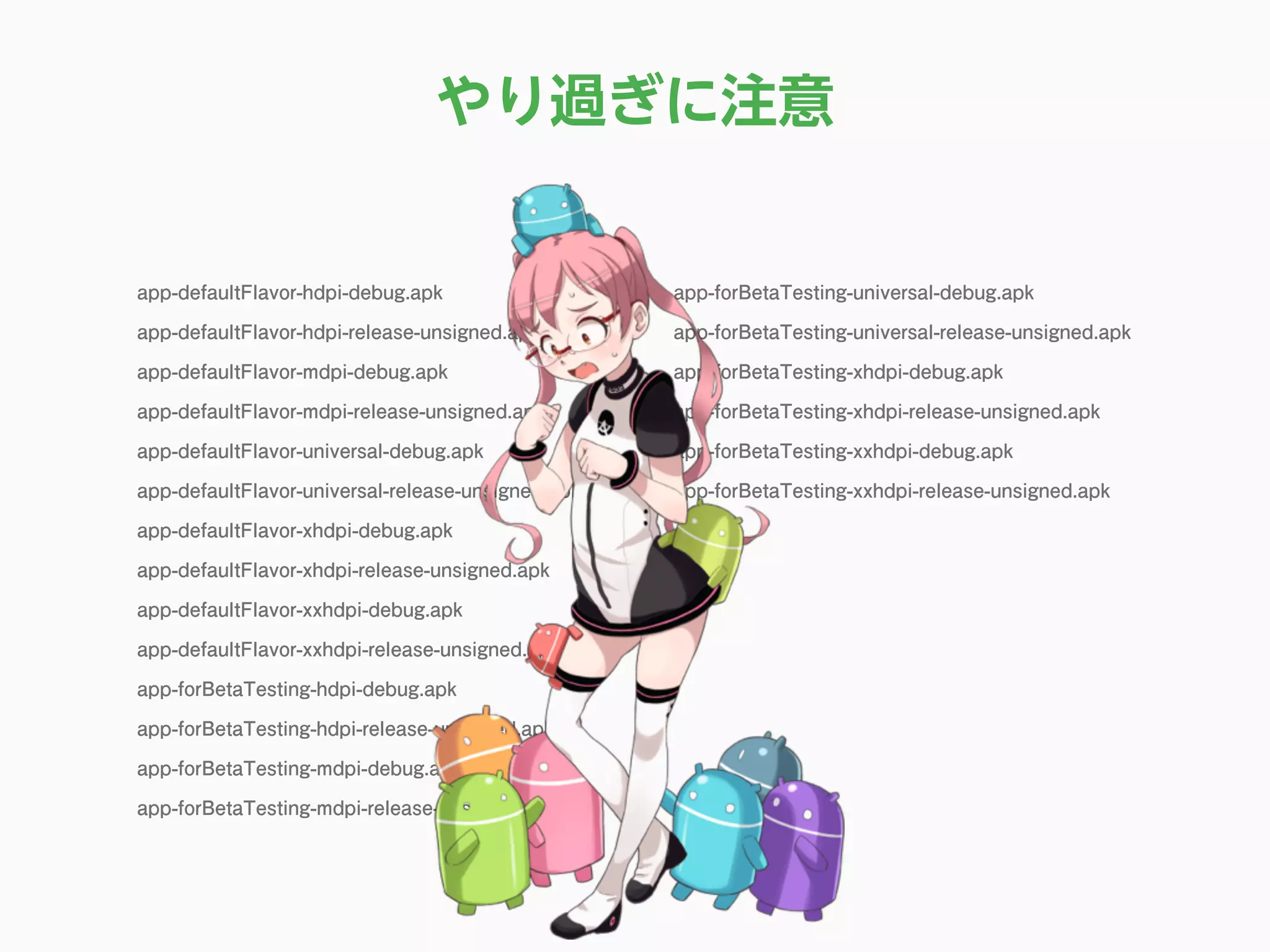 app-defaultFlavor-hdpi-debug.apk
app-defaultFlavor-hdpi-release-unsigned.apk
app-defaultFlavor-mdpi-debug.apk
app-defaultFlavor-mdpi-release-unsigned.apk
app-defaultFlavor-universal-debug.apk
app-defaultFlavor-universal-release-unsigned.apk
app-defaultFlavor-xhdpi-debug.apk
app-defaultFlavor-xhdpi-release-unsigned.apk
app-defaultFlavor-xxhdpi-debug.apk
app-defaultFlavor-xxhdpi-release-unsigned.apk
app-forBetaTesting-hdpi-debug.apk
app-forBetaTesting-hdpi-release-unsigned.apk
app-forBetaTesting-mdpi-debug.apk
app-forBetaTesting-mdpi-release-unsigned.apk
app-forBetaTesting-universal-debug.apk
app-forBetaTesting-universal-release-unsigned.apk
app-forBetaTesting-xhdpi-debug.apk
app-forBetaTesting-xhdpi-release-unsigned.apk
app-forBetaTesting-xxhdpi-debug.apk
app-forBetaTesting-xxhdpi-release-unsigned.apk
やり過ぎに注意
 