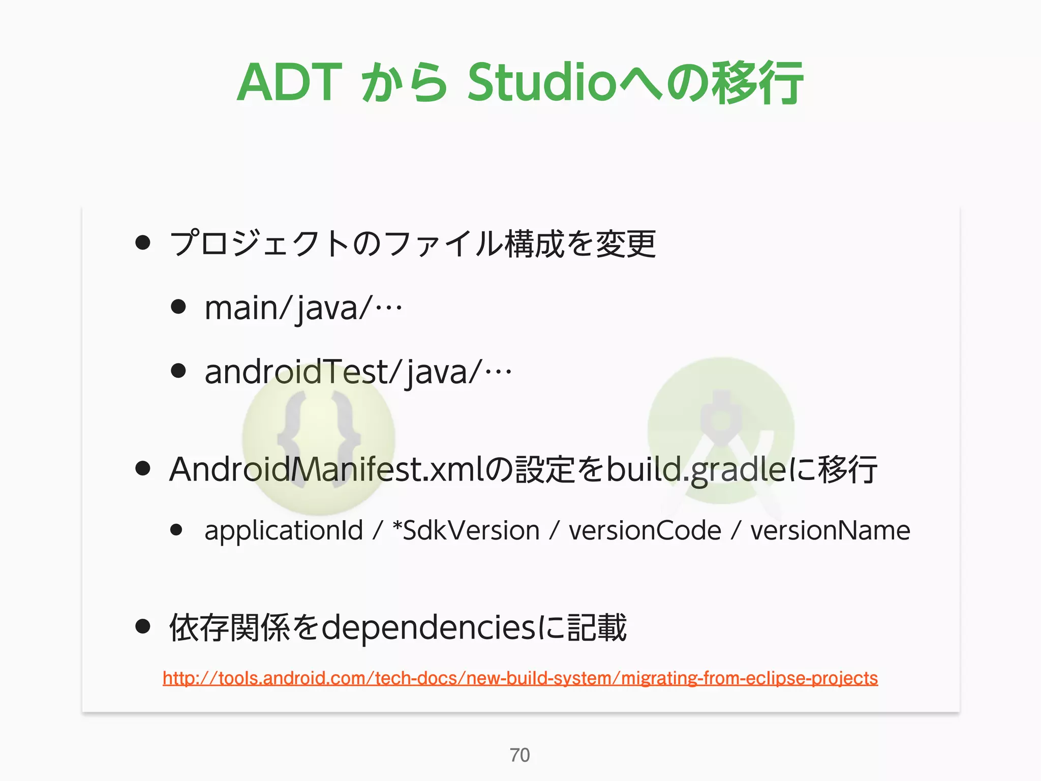 • プロジェクトのファイル構成を変更
• main/java/…
• androidTest/java/…
• AndroidManifest.xmlの設定をbuild.gradleに移行
• applicationId / *SdkVersion / versionCode / versionName
• 依存関係をdependenciesに記載
ADT から Studioへの移行
70
http://tools.android.com/tech-docs/new-build-system/migrating-from-eclipse-projects
 