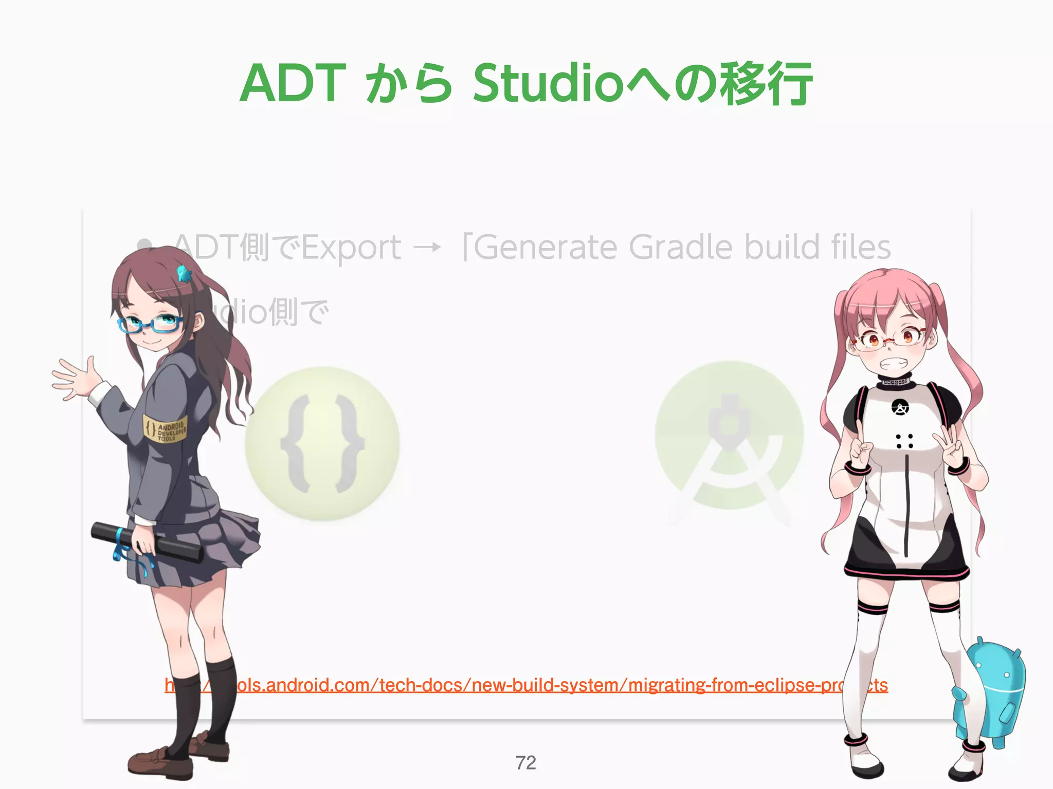 • ADT側でExport →「Generate Gradle build ﬁles
• Studio側で
http://tools.android.com/tech-docs/new-build-system/migrating-from-eclipse-projects
ADT から Studioへの移行
72
 