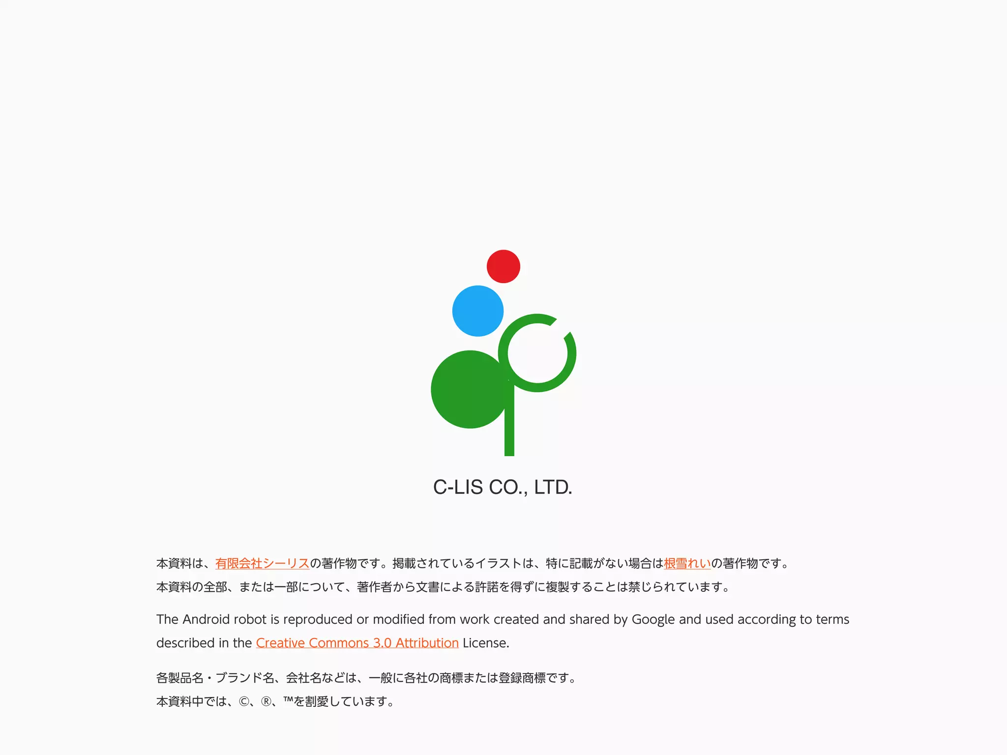 C-LIS CO., LTD.
各製品名・ブランド名、会社名などは、一般に各社の商標または登録商標です。
本資料中では、©、®、™を割愛しています。
本資料は、有限会社シーリスの著作物です。掲載されているイラストは、特に記載がない場合は根雪れいの著作物です。
本資料の全部、または一部について、著作者から文書による許諾を得ずに複製することは禁じられています。
The Android robot is reproduced or modiﬁed from work created and shared by Google and used according to terms
described in the Creative Commons 3.0 Attribution License.
 
