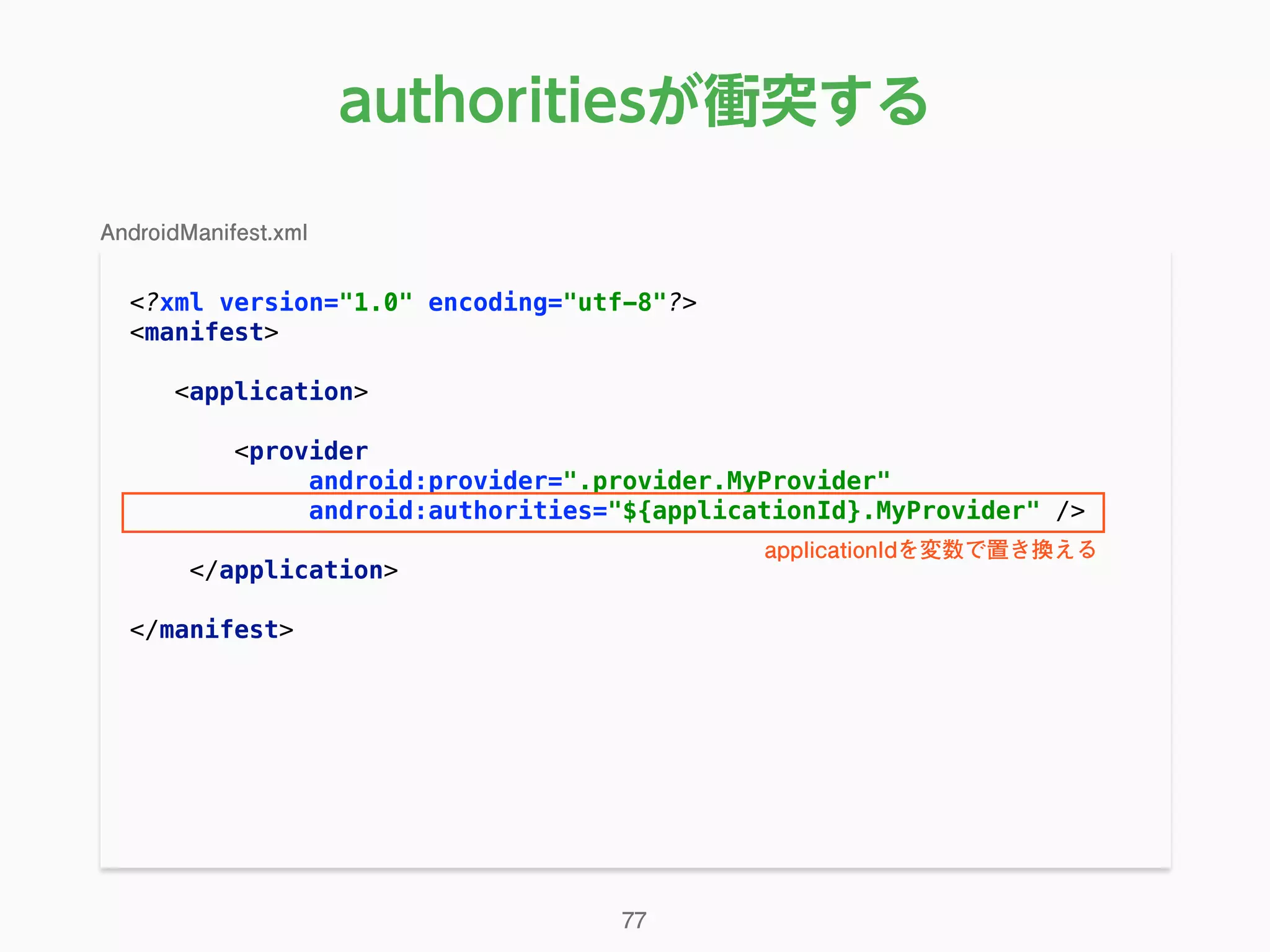 authoritiesが衝突する
<?xml version="1.0" encoding="utf-8"?> 
<manifest> 
 
<application> 
 
<provider 
android:provider=".provider.MyProvider" 
android:authorities="${applicationId}.MyProvider" /> 
 
</application> 
 
</manifest> 
77
AndroidManifest.xml
applicationIdを変数で置き換える
 