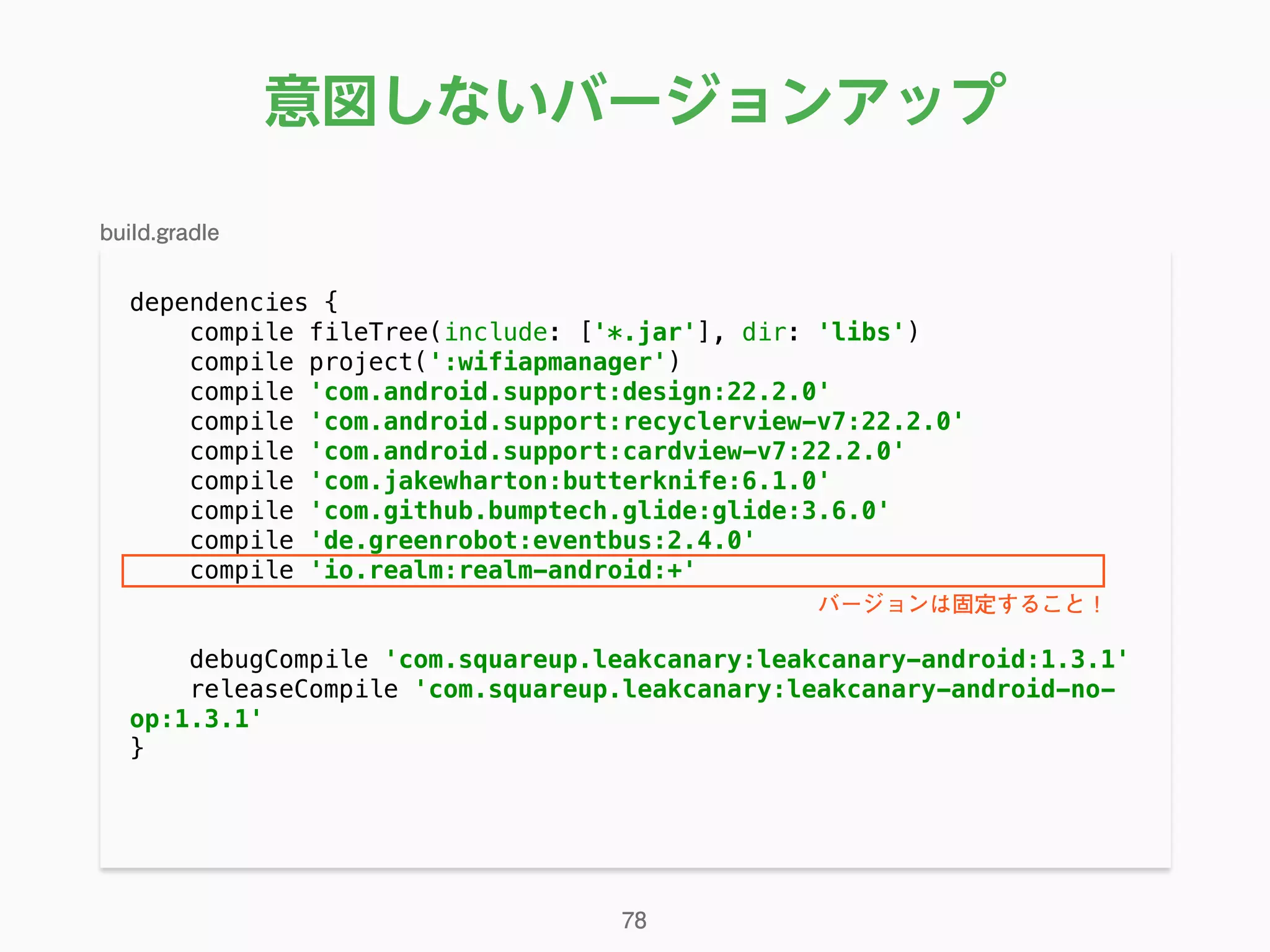 意図しないバージョンアップ
dependencies { 
compile fileTree(include: ['*.jar'], dir: 'libs') 
compile project(':wifiapmanager') 
compile 'com.android.support:design:22.2.0' 
compile 'com.android.support:recyclerview-v7:22.2.0' 
compile 'com.android.support:cardview-v7:22.2.0' 
compile 'com.jakewharton:butterknife:6.1.0' 
compile 'com.github.bumptech.glide:glide:3.6.0' 
compile 'de.greenrobot:eventbus:2.4.0' 
compile 'io.realm:realm-android:+' 
 
debugCompile 'com.squareup.leakcanary:leakcanary-android:1.3.1' 
releaseCompile 'com.squareup.leakcanary:leakcanary-android-no-
op:1.3.1' 
} 
78
build.gradle
バージョンは固定すること！
 
