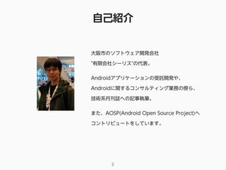 自己紹介
2
大阪市のソフトウェア開発会社 
"有限会社シーリス"の代表。
Androidアプリケーションの受託開発や、 
Androidに関するコンサルティング業務の傍ら、
技術系月刊誌への記事執筆。
また、AOSP(Android Open Source Project)へ
コントリビュートをしています。
 