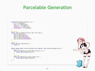 Parcelable Generation
protected WiFiApSetting(Parcel in) { 
id = in.readLong(); 
ssid = in.readString(); 
security = in.readInt(); 
password = in.readString(); 
lastUsedDate = in.readLong(); 
} 
 
@Override 
public void writeToParcel(Parcel dest, int flags) { 
dest.writeLong(id); 
dest.writeString(ssid); 
dest.writeInt(security); 
dest.writeString(password); 
dest.writeLong(lastUsedDate); 
} 
 
@Override 
public int describeContents() { 
return 0; 
} 
 
public static final Creator<WiFiApSetting> CREATOR = new Creator<WiFiApSetting>() { 
@Override 
public WiFiApSetting createFromParcel(Parcel in) { 
return new WiFiApSetting(in); 
} 
 
@Override 
public WiFiApSetting[] newArray(int size) { 
return new WiFiApSetting[size]; 
} 
}; 
31
 