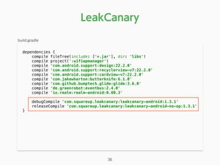 dependencies { 
compile fileTree(include: ['*.jar'], dir: 'libs') 
compile project(':wifiapmanager') 
compile 'com.android.support:design:22.2.0' 
compile 'com.android.support:recyclerview-v7:22.2.0' 
compile 'com.android.support:cardview-v7:22.2.0' 
compile 'com.jakewharton:butterknife:6.1.0' 
compile 'com.github.bumptech.glide:glide:3.6.0' 
compile 'de.greenrobot:eventbus:2.4.0' 
compile 'io.realm:realm-android:0.80.3' 
 
debugCompile 'com.squareup.leakcanary:leakcanary-android:1.3.1' 
releaseCompile 'com.squareup.leakcanary:leakcanary-android-no-op:1.3.1' 
} 
LeakCanary
build.gradle
36
 