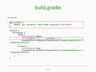 def gitSha() { 
return 'git rev-parse --short HEAD'.execute().text.trim() 
} 
android { 
buildTypes { 
debug { 
minifyEnabled false 
versionNameSuffix ' (' + gitSha() + ')' 
proguardFiles getDefaultProguardFile('proguard-android.txt'),
'proguard-rules.pro' 
} 
release { 
minifyEnabled true 
proguardFiles getDefaultProguardFile('proguard-android.txt'),
'proguard-rules.pro' 
} 
} 
}
build.gradle
42
build.gradle
 