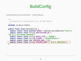 /** 
* Automatically generated file. DO NOT MODIFY 
*/ 
package io.keiji.kehai; 
 
public final class BuildConfig { 
public static final boolean DEBUG = Boolean.parseBoolean("true"); 
public static final String APPLICATION_ID =
"jp.co.c_lis.kehai.android"; 
public static final String BUILD_TYPE = "debug"; 
public static final String FLAVOR = "defaultFlavor"; 
public static final int VERSION_CODE = 32; 
public static final String VERSION_NAME = "0.3.2 (837c123)"; 
} 
BuildConﬁg
43
build/generated/source/buildConﬁg/…/BuildConﬁg.java
 