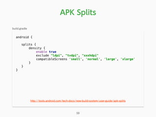 android { 
splits { 
density { 
enable true 
exclude "ldpi", "tvdpi", "xxxhdpi" 
compatibleScreens 'small', 'normal', 'large', 'xlarge' 
} 
}
}
APK Splits
59
http://tools.android.com/tech-docs/new-build-system/user-guide/apk-splits
build.gradle
 