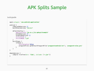 APK Splits Sample
apply plugin: 'com.android.application' 
 
android { 
compileSdkVersion 22 
buildToolsVersion "22.0.1" 
 
defaultConfig { 
applicationId "jp.co.c_lis.apkspritsample" 
minSdkVersion 15 
targetSdkVersion 22 
versionCode 1 
versionName "1.0" 
} 
buildTypes { 
release { 
minifyEnabled false 
proguardFiles getDefaultProguardFile('proguard-android.txt'), 'proguard-rules.pro' 
} 
} 
} 
 
dependencies { 
compile fileTree(dir: 'libs', include: ['*.jar']) 
} 
build.gradle
61
 