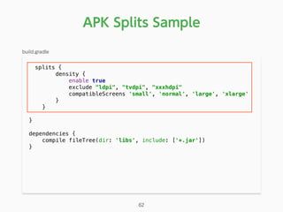 APK Splits Sample
splits { 
density { 
enable true 
exclude "ldpi", "tvdpi", "xxxhdpi" 
compatibleScreens 'small', 'normal', 'large', 'xlarge' 
} 
} 
 
} 
 
dependencies { 
compile fileTree(dir: 'libs', include: ['*.jar']) 
} 
build.gradle
62
 