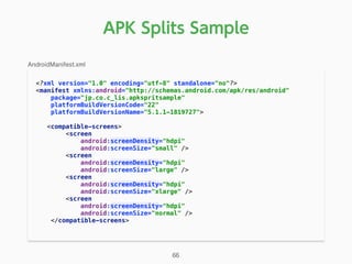 APK Splits Sample
<?xml version="1.0" encoding="utf-8" standalone="no"?> 
<manifest xmlns:android="http://schemas.android.com/apk/res/android" 
package="jp.co.c_lis.apkspritsample" 
platformBuildVersionCode="22" 
platformBuildVersionName="5.1.1-1819727"> 
<compatible-screens> 
<screen 
android:screenDensity="hdpi" 
android:screenSize="small" /> 
<screen 
android:screenDensity="hdpi" 
android:screenSize="large" /> 
<screen 
android:screenDensity="hdpi" 
android:screenSize="xlarge" /> 
<screen 
android:screenDensity="hdpi" 
android:screenSize="normal" /> 
</compatible-screens> 
AndroidManifest.xml
66
 