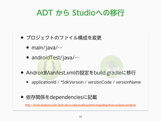 • プロジェクトのファイル構成を変更
• main/java/…
• androidTest/java/…
• AndroidManifest.xmlの設定をbuild.gradleに移行
• applicationId / *SdkVersion / versionCode / versionName
• 依存関係をdependenciesに記載
ADT から Studioへの移行
70
http://tools.android.com/tech-docs/new-build-system/migrating-from-eclipse-projects
 