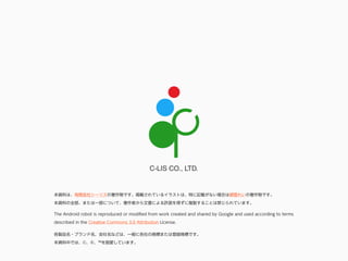 C-LIS CO., LTD.
各製品名・ブランド名、会社名などは、一般に各社の商標または登録商標です。
本資料中では、©、®、™を割愛しています。
本資料は、有限会社シーリスの著作物です。掲載されているイラストは、特に記載がない場合は根雪れいの著作物です。
本資料の全部、または一部について、著作者から文書による許諾を得ずに複製することは禁じられています。
The Android robot is reproduced or modiﬁed from work created and shared by Google and used according to terms
described in the Creative Commons 3.0 Attribution License.
 