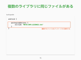 複数のライブラリに同じファイルがある
android { 
packagingOptions { 
exclude 'META-INF/LICENCE.txt' 
}
}
76
build.gradle
重複するファイルをパッケージから除外する
 